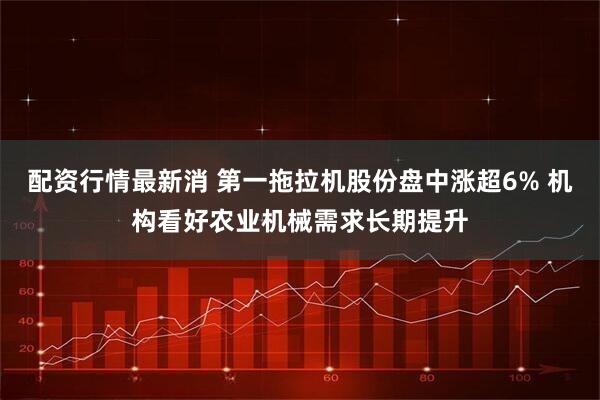 配资行情最新消 第一拖拉机股份盘中涨超6% 机构看好农业机械需求长期提升