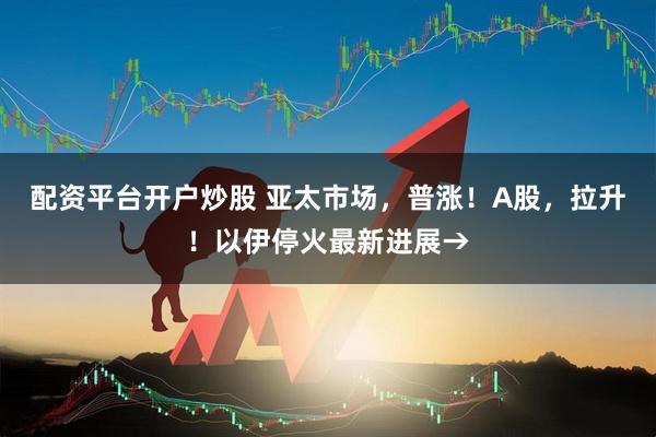 配资平台开户炒股 亚太市场，普涨！A股，拉升！以伊停火最新进展→
