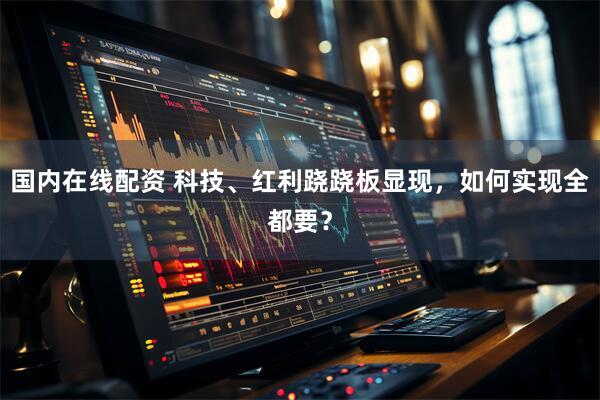 国内在线配资 科技、红利跷跷板显现，如何实现全都要？