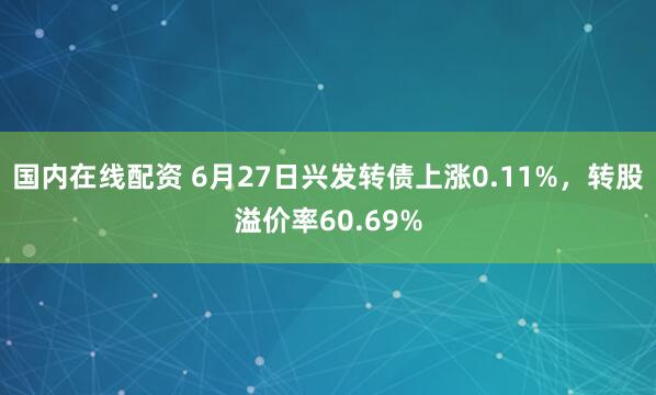 国内在线配资 6月27日兴发转债上涨0.11%，转股溢价率60.69%