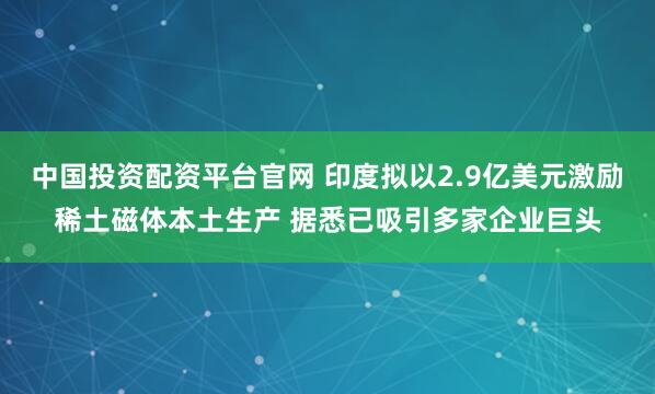 中国投资配资平台官网 印度拟以2.9亿美元激励稀土磁体本土生产 据悉已吸引多家企业巨头