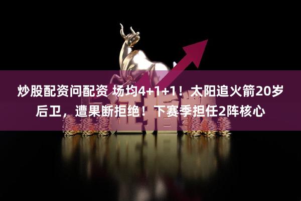 炒股配资问配资 场均4+1+1！太阳追火箭20岁后卫，遭果断拒绝！下赛季担任2阵核心