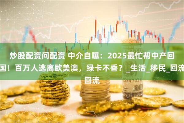 炒股配资问配资 中介自曝：2025最忙帮中产回国！百万人逃离欧美澳，绿卡不香？_生活_移民_回流