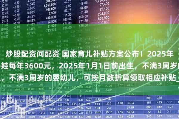 炒股配资问配资 国家育儿补贴方案公布！2025年1月1日起，3周岁前每娃每年3600元，2025年1月1日前出生，不满3周岁的婴幼儿，可按月数折算领取相应补贴_小娃_丁一_户籍