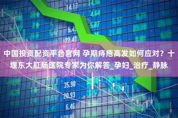 中国投资配资平台官网 孕期痔疮高发如何应对？十堰东大肛肠医院专家为你解答_孕妇_治疗_静脉