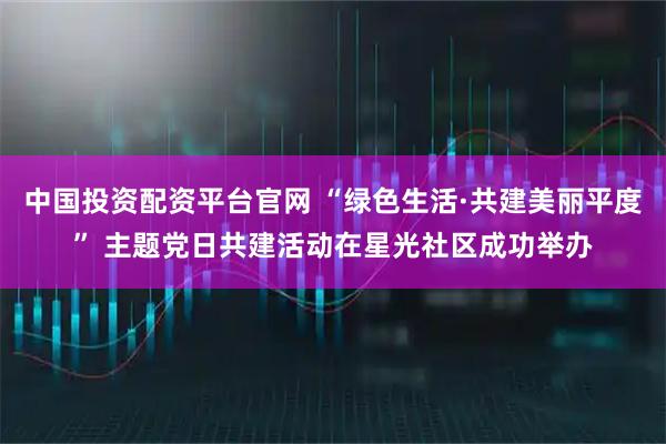 中国投资配资平台官网 “绿色生活·共建美丽平度” 主题党日共建活动在星光社区成功举办