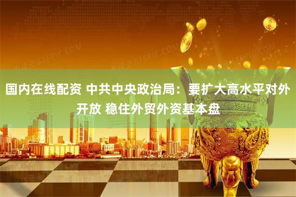 国内在线配资 中共中央政治局：要扩大高水平对外开放 稳住外贸外资基本盘