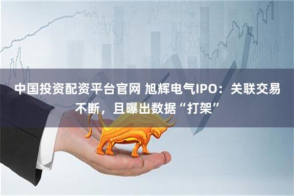 中国投资配资平台官网 旭辉电气IPO：关联交易不断，且曝出数据“打架”