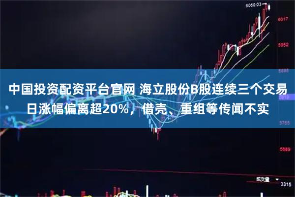 中国投资配资平台官网 海立股份B股连续三个交易日涨幅偏离超20%，借壳、重组等传闻不实