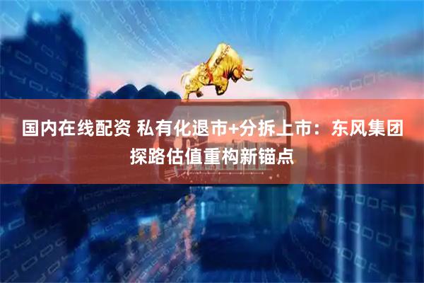 国内在线配资 私有化退市+分拆上市：东风集团探路估值重构新锚点