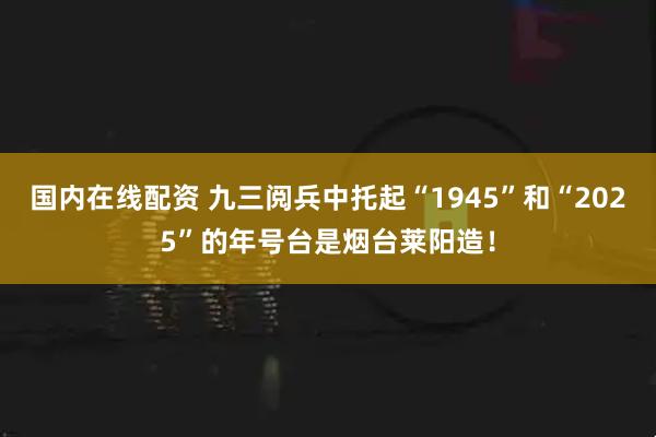 国内在线配资 九三阅兵中托起“1945”和“2025”的年号台是烟台莱阳造！