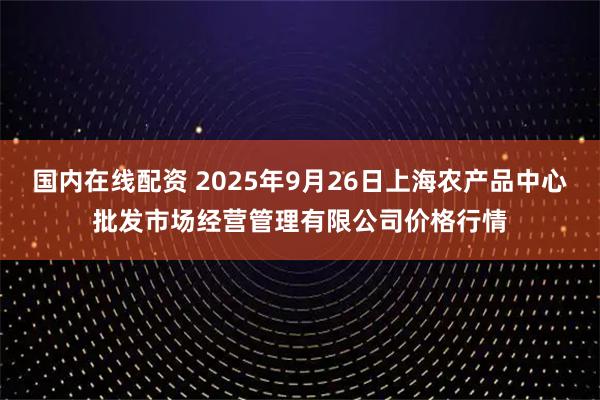国内在线配资 2025年9月26日上海农产品中心批发市场经营管理有限公司价格行情