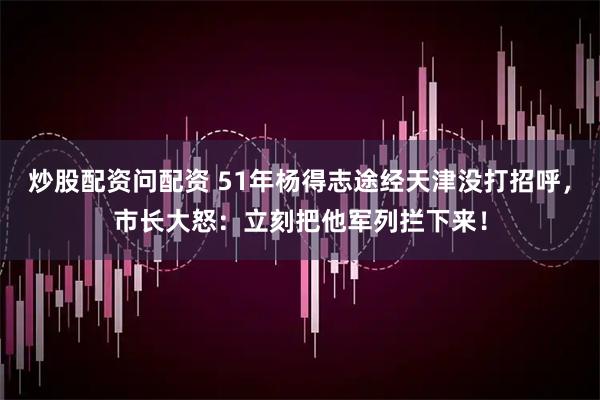 炒股配资问配资 51年杨得志途经天津没打招呼，市长大怒：立刻把他军列拦下来！