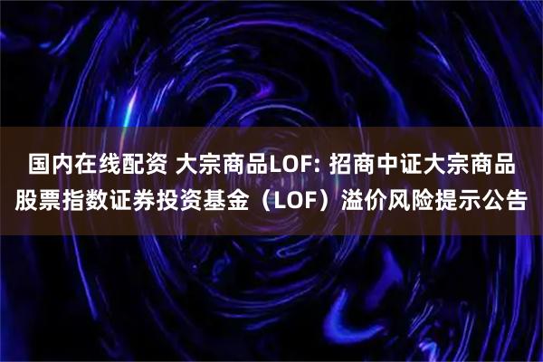 国内在线配资 大宗商品LOF: 招商中证大宗商品股票指数证券投资基金（LOF）溢价风险提示公告